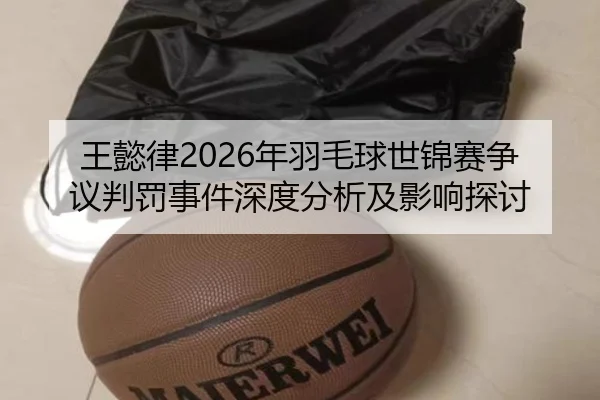 王懿律2026年羽毛球世锦赛争议判罚事件深度分析及影响探讨
